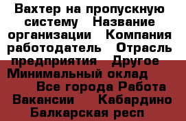 Вахтер на пропускную систему › Название организации ­ Компания-работодатель › Отрасль предприятия ­ Другое › Минимальный оклад ­ 15 000 - Все города Работа » Вакансии   . Кабардино-Балкарская респ.